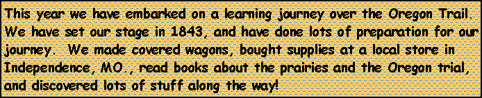 Text Box: This year we have embarked on a learning journey over the Oregon Trail.  We have set our stage in 1843, and have done lots of preparation for our journey.  We made covered wagons, bought supplies at a local store in Independence, MO., read books about the prairies and the Oregon trial, and discovered lots of stuff along the way!  