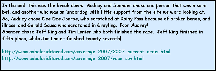 Text Box: In the end, this was the break down:  Audrey and Spencer chose one person that was a sure bet, and another who was an underdog with little support from the site we were looking at.  So, Audrey chose Dee Dee Jonroe, who scratched at Rainy Pass because of broken bones, and illness, and Gerald Sousa who scratched in Grayling.  Poor Audrey!Spencer chose Jeff King and Jim Lanier who both finished the race.  Jeff King finished in fifth place, while Jim Lanier finished twenty seventh!  http://www.cabelasiditarod.com/coverage_2007/2007_current_order.htmlhttp://www.cabelasiditarod.com/coverage_2007/race_cov.html
