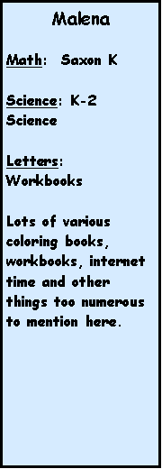 Text Box: MalenaMath:  Saxon KScience: K-2 ScienceLetters: WorkbooksLots of various coloring books, workbooks, internet time and other things too numerous to mention here.
