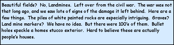 Text Box: Beautiful fields?  No, Landmines.  Left over from the civil war.  The war was not that long ago, and we saw lots of signs of the damage it left behind.  Here are a few things.  The piles of white painted rocks are especially intriguing.  Graves? Land mine markers?  We have no idea.  But there were 100s of them.  Bullet holes speckle a homes stucco exterior.  Hard to believe these are actually peoples houses.  