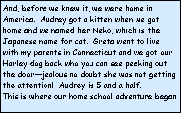 Text Box: And, before we knew it, we were home in America.  Audrey got a kitten when we got home and we named her Neko, which is the Japanese name for cat.  Greta went to live with my parents in Connecticut and we got our Harley dog back who you can see peeking out the door—jealous no doubt she was not getting the attention!  Audrey is 5 and a half.
This is where our home school adventure began
