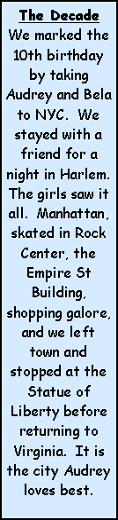 Text Box: The DecadeWe marked the 10th birthday by taking Audrey and Bela to NYC.  We stayed with a friend for a night in Harlem.  The girls saw it all.  Manhattan, skated in Rock Center, the Empire St Building, shopping galore, and we left town and stopped at the Statue of Liberty before returning to Virginia.  It is the city Audrey loves best.