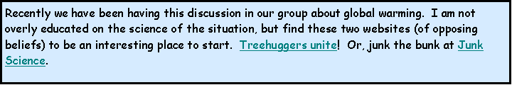 Text Box: Recently we have been having this discussion in our group about global warming.  I am not overly educated on the science of the situation, but find these two websites (of opposing beliefs) to be an interesting place to start.  Treehuggers unite!  Or, junk the bunk at Junk Science.