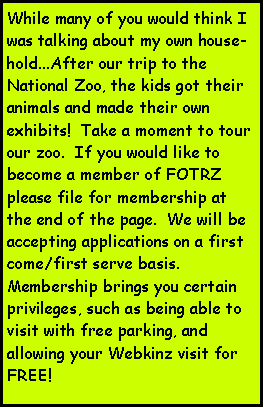 Text Box: While many of you would think I was talking about my own house-hold...After our trip to the National Zoo, the kids got their animals and made their own exhibits!  Take a moment to tour our zoo.  If you would like to become a member of FOTRZ please file for membership at the end of the page.  We will be accepting applications on a first come/first serve basis.  Membership brings you certain privileges, such as being able to visit with free parking, and allowing your Webkinz visit for FREE!   