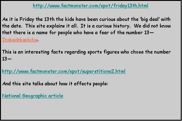 Text Box: http://www.factmonster.com/spot/friday13th.htmlAs it is Friday the 13th the kids have been curious about the big deal with the date.  This site explains it all.  It is a curious history.  We did not know that there is a name for people who have a fear of the number 13Triskaidekaphobia.  This is an interesting facts regarding sports figures who chose the number 13http://www.factmonster.com/spot/superstitions2.htmlAnd this site talks about how it affects people:National Geographic article