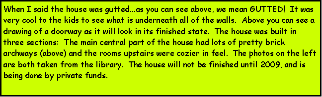 Text Box: When I said the house was gutted...as you can see above, we mean GUTTED!  It was very cool to the kids to see what is underneath all of the walls.  Above you can see a drawing of a doorway as it will look in its finished state.  The house was built in three sections:  The main central part of the house had lots of pretty brick archways (above) and the rooms upstairs were cozier in feel.  The photos on the left are both taken from the library.  The house will not be finished until 2009, and is being done by private funds.