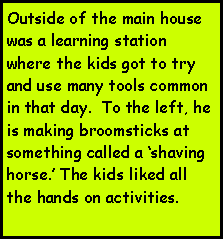 Text Box: Outside of the main house was a learning station where the kids got to try and use many tools common in that day.  To the left, he is making broomsticks at something called a shaving horse. The kids liked all the hands on activities.