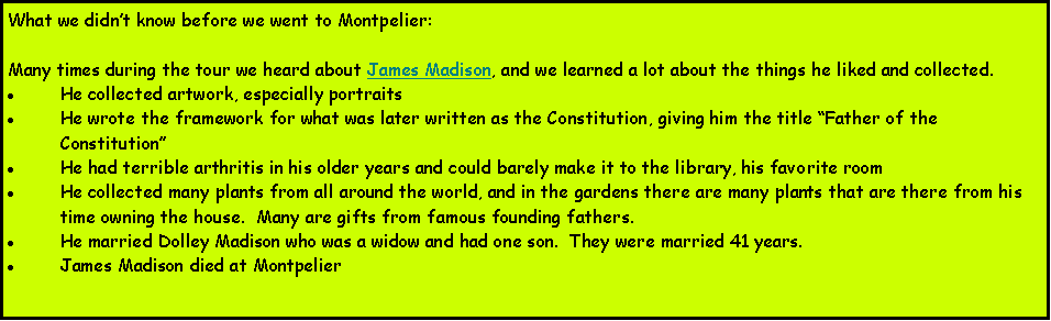 Text Box: What we didnt know before we went to Montpelier:Many times during the tour we heard about James Madison, and we learned a lot about the things he liked and collected.He collected artwork, especially portraitsHe wrote the framework for what was later written as the Constitution, giving him the title Father of the ConstitutionHe had terrible arthritis in his older years and could barely make it to the library, his favorite roomHe collected many plants from all around the world, and in the gardens there are many plants that are there from his time owning the house.  Many are gifts from famous founding fathers.He married Dolley Madison who was a widow and had one son.  They were married 41 years.James Madison died at Montpelier