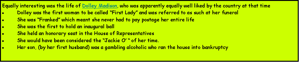 Text Box: Equally interesting was the life of Dolley Madison, who was apparently equally well liked by the country at that timeDolley was the first woman to be called First Lady and was referred to as such at her funeralShe was Franked which meant she never had to pay postage her entire lifeShe was the first to hold an inaugural ballShe held an honorary seat in the House of RepresentativesShe would have been considered the Jackie O  of her time.Her son, (by her first husband) was a gambling alcoholic who ran the house into bankruptcy 