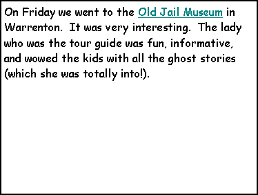 Text Box: On Friday we went to the Old Jail Museum in Warrenton.  It was very interesting.  The lady who was the tour guide was fun, informative, and wowed the kids with all the ghost stories (which she was totally into!).   