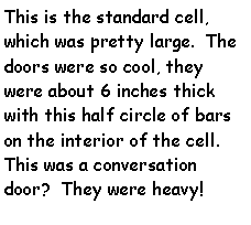 Text Box: This is the standard cell, which was pretty large.  The doors were so cool, they were about 6 inches thick with this half circle of bars on the interior of the cell. This was a conversation door?  They were heavy!