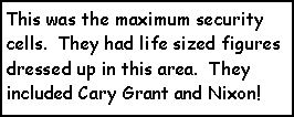 Text Box: This was the maximum security cells.  They had life sized figures dressed up in this area.  They included Cary Grant and Nixon!