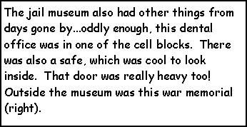 Text Box: The jail museum also had other things from days gone by...oddly enough, this dental office was in one of the cell blocks.  There was also a safe, which was cool to look inside.  That door was really heavy too!  Outside the museum was this war memorial (right).  