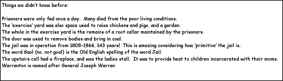 Text Box: Things we didnt know before:Prisoners were only fed once a day.  Many died from the poor living conditions.  The exercise yard was also space used to raise chickens and pigs, and a garden.  The whole in the exercise yard is the remains of a root cellar maintained by the prisoners.  The door was used to remove bodies and bring in coal.The jail was in operation from 1808-1966, 143 years!  This is amazing considering how primitive the jail is.The word Gaol (no, not goal) is the Old English spelling of the word Jail.The upstairs cell had a fireplace, and was the ladies stall.  It was to provide heat to children incarcerated with their moms.Warrenton is named after General Joseph Warren