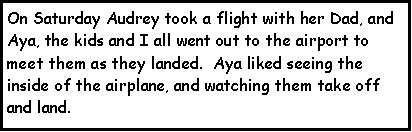 Text Box: On Saturday Audrey took a flight with her Dad, and Aya, the kids and I all went out to the airport to meet them as they landed.  Aya liked seeing the inside of the airplane, and watching them take off and land.