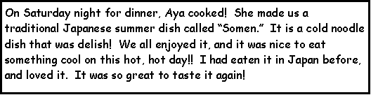 Text Box: On Saturday night for dinner, Aya cooked!  She made us a traditional Japanese summer dish called Somen.  It is a cold noodle dish that was delish!  We all enjoyed it, and it was nice to eat something cool on this hot, hot day!!  I had eaten it in Japan before, and loved it.  It was so great to taste it again!  