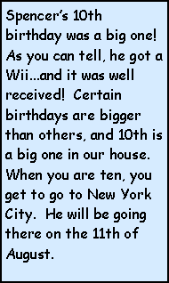 Text Box: Spencers 10th birthday was a big one!  As you can tell, he got a Wii...and it was well received!  Certain birthdays are bigger than others, and 10th is a big one in our house.  When you are ten, you get to go to New York City.  He will be going there on the 11th of August.