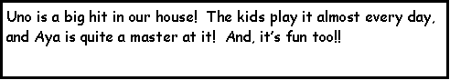 Text Box: Uno is a big hit in our house!  The kids play it almost every day, and Aya is quite a master at it!  And, its fun too!!  