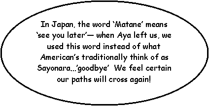 Oval: In Japan, the word Matane means see you later when Aya left us, we used this word instead of what Americans traditionally think of as Sayonaragoodbye  We feel certain our paths will cross again!