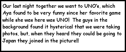 Text Box: Our last night together we went to UNOs, which Aya found to be very funny since her favorite game while she was here was UNO!  The guys in the background found it hysterical that we were taking photos, but, when they heard they could be going to Japan they joined in the picture!!  