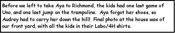 Text Box: Before we left to take Aya to Richmond, the kids had one last game of Uno, and one last jump on the trampoline.  Aya forgot her shoes, so Audrey had to carry her down the hill!  Final photo at the house was of our front yard, with all the kids in their Labo/4H shirts.