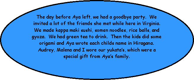 Oval: The day before Aya left, we had a goodbye party.  We invited a lot of the friends she met while here in Virginia.  We made kappa maki sushi, somen noodles, rice balls, and gyoza.  We had green tea to drink.  Then the kids did some origami and Aya wrote each childs name in Hiragana.  Audrey, Malena and I wore our yukatas, which were a special gift from Ayas family.