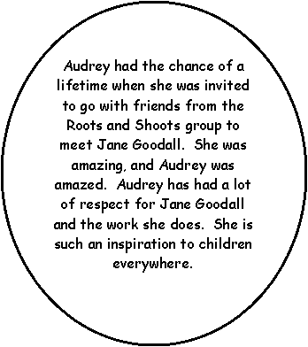 Oval: Audrey had the chance of a lifetime when she was invited to go with friends from the Roots and Shoots group to meet Jane Goodall.  She was amazing, and Audrey was amazed.  Audrey has had a lot of respect for Jane Goodall and the work she does.  She is such an inspiration to children everywhere.  