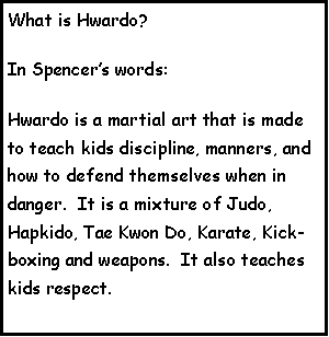 Text Box: What is Hwardo?In Spencers words:Hwardo is a martial art that is made to teach kids discipline, manners, and how to defend themselves when in danger.  It is a mixture of Judo, Hapkido, Tae Kwon Do, Karate, Kick-boxing and weapons.  It also teaches kids respect.