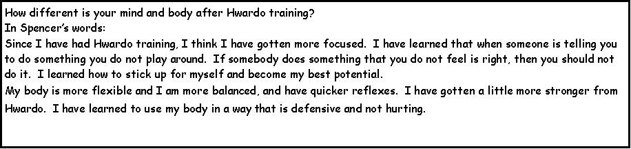 Text Box: How different is your mind and body after Hwardo training?In Spencers words: Since I have had Hwardo training, I think I have gotten more focused.  I have learned that when someone is telling you to do something you do not play around.  If somebody does something that you do not feel is right, then you should not do it.  I learned how to stick up for myself and become my best potential.My body is more flexible and I am more balanced, and have quicker reflexes.  I have gotten a little more stronger from Hwardo.  I have learned to use my body in a way that is defensive and not hurting.