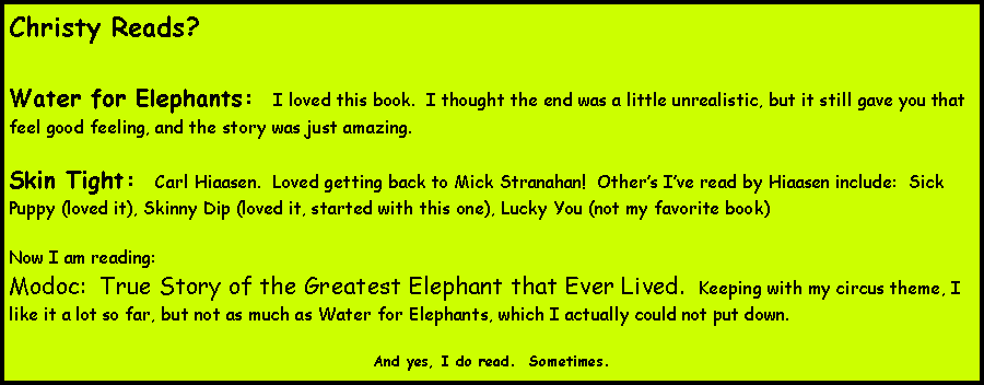 Text Box: Christy Reads?  Water for Elephants:  I loved this book.  I thought the end was a little unrealistic, but it still gave you that feel good feeling, and the story was just amazing.  Skin Tight:  Carl Hiaasen.  Loved getting back to Mick Stranahan!  Others Ive read by Hiaasen include:  Sick Puppy (loved it), Skinny Dip (loved it, started with this one), Lucky You (not my favorite book)Now I am reading:Modoc:  True Story of the Greatest Elephant that Ever Lived.  Keeping with my circus theme, I like it a lot so far, but not as much as Water for Elephants, which I actually could not put down.And yes, I do read.  Sometimes.