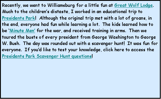 Text Box: Recently, we went to Williamsburg for a little fun at Great Wolf Lodge.  Much to the childrens distaste, I worked in an educational trip to Presidents Park!  Although the original trip met with a lot of groans, in the end, everyone had fun while learning a lot.  The kids learned how to be Minute Men for the war, and received training in arms.  Then we toured the busts of every president from George Washington to George W. Bush.  The day was rounded out with a scavenger hunt!  It was fun for everyone.  If youd like to test your knowledge, click here to access the Presidents Park Scavenger Hunt questions!