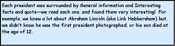 Text Box: Each president was surrounded by General information and Interesting facts and quotewe read each one, and found them very interesting!  For example, we knew a lot about Abraham Lincoln (aka Link Habbersham) but, we didnt know he was the first president photographed, or his son died at the age of 12.