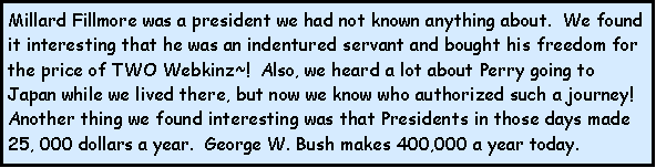 Text Box: Millard Fillmore was a president we had not known anything about.  We found it interesting that he was an indentured servant and bought his freedom for the price of TWO Webkinz~!  Also, we heard a lot about Perry going to Japan while we lived there, but now we know who authorized such a journey!  Another thing we found interesting was that Presidents in those days made 25, 000 dollars a year.  George W. Bush makes 400,000 a year today.