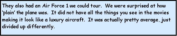 Text Box: They also had an Air Force 1 we could tour.  We were surprised at how plain the plane was.  It did not have all the things you see in the movies making it look like a luxury aircraft.  It was actually pretty average, just divided up differently. 