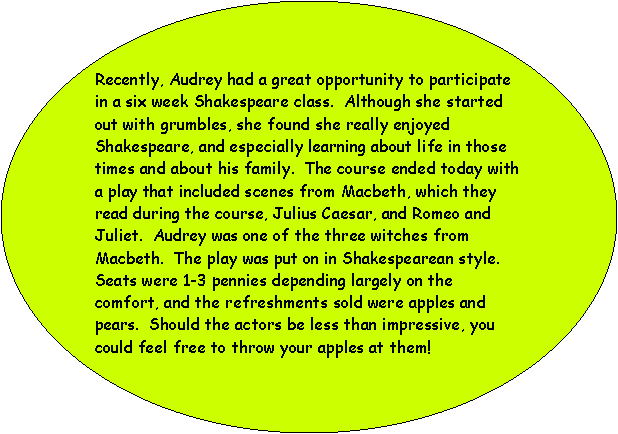 Oval: Recently, Audrey had a great opportunity to participate in a six week Shakespeare class.  Although she started out with grumbles, she found she really enjoyed Shakespeare, and especially learning about life in those times and about his family.  The course ended today with a play that included scenes from Macbeth, which they read during the course, Julius Caesar, and Romeo and Juliet.  Audrey was one of the three witches from Macbeth.  The play was put on in Shakespearean style.  Seats were 1-3 pennies depending largely on the comfort, and the refreshments sold were apples and pears.  Should the actors be less than impressive, you could feel free to throw your apples at them!