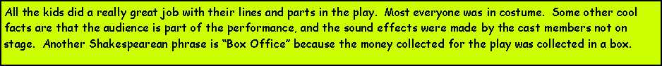 Text Box: All the kids did a really great job with their lines and parts in the play.  Most everyone was in costume.  Some other cool facts are that the audience is part of the performance, and the sound effects were made by the cast members not on stage.  Another Shakespearean phrase is Box Office because the money collected for the play was collected in a box.