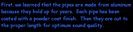 Text Box: First, we learned that the pipes are made from aluminum because they hold up for years.  Each pipe has been coated with a powder coat finish.  Then they are cut to the proper length for optimum sound quality.