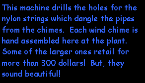 Text Box: This machine drills the holes for the nylon strings which dangle the pipes from the chimes.  Each wind chime is hand assembled here at the plant.  Some of the larger ones retail for more than 300 dollars!  But, they sound beautiful!