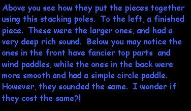 Text Box: Above you see how they put the pieces together using this stacking poles.  To the left, a finished piece.  These were the larger ones, and had a very deep rich sound.  Below you may notice the ones in the front have fancier top parts  and wind paddles, while the ones in the back were more smooth and had a simple circle paddle.  However, they sounded the same.  I wonder if they cost the same?!