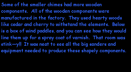 Text Box: Some of the smaller chimes had more wooden components.  All of the wooden components were manufactured in the factory.  They used hearty woods like cedar and cherry to withstand the elements.  Below is a box of wind paddles, and you can see how they would line them up for a spray coat of varnish.  That room was stinky!!  It was neat to see all the big sanders and equipment needed to produce these shapely components.